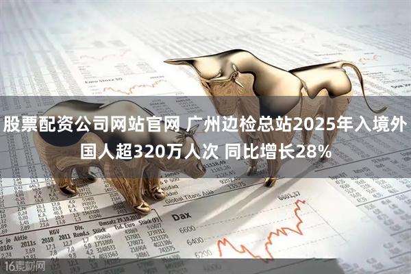 股票配资公司网站官网 广州边检总站2025年入境外国人超320万人次 同比增长28%