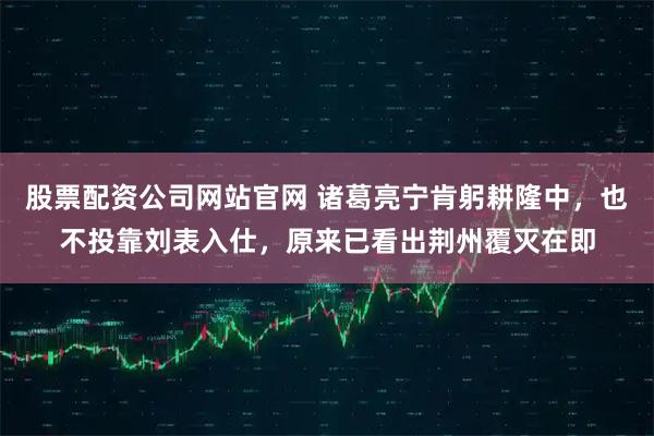 股票配资公司网站官网 诸葛亮宁肯躬耕隆中，也不投靠刘表入仕，原来已看出荆州覆灭在即