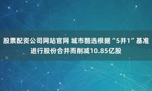 股票配资公司网站官网 城市酷选根据“5并1”基准进行股份合并而削减10.85亿股