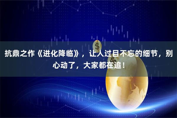 抗鼎之作《进化降临》，让人过目不忘的细节，别心动了，大家都在追！