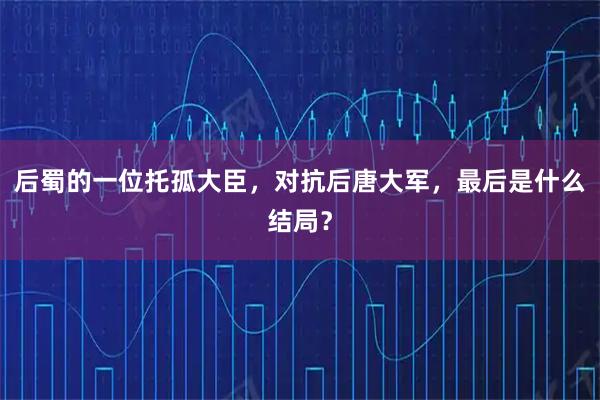 后蜀的一位托孤大臣，对抗后唐大军，最后是什么结局？
