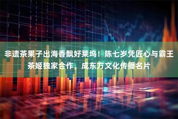 非遗茶果子出海香飘好莱坞！陈七岁凭匠心与霸王茶姬独家合作，成东方文化传播名片
