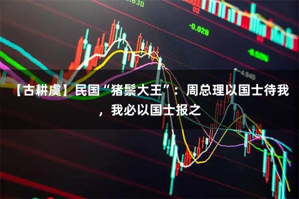 【古耕虞】民国“猪鬃大王”：周总理以国士待我，我必以国士报之