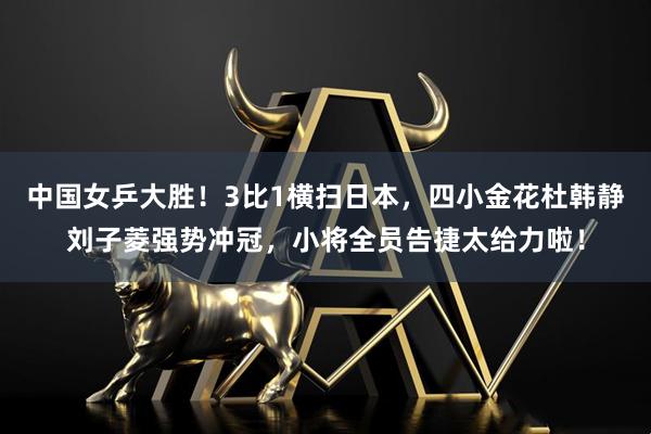 中国女乒大胜！3比1横扫日本，四小金花杜韩静刘子菱强势冲冠，小将全员告捷太给力啦！