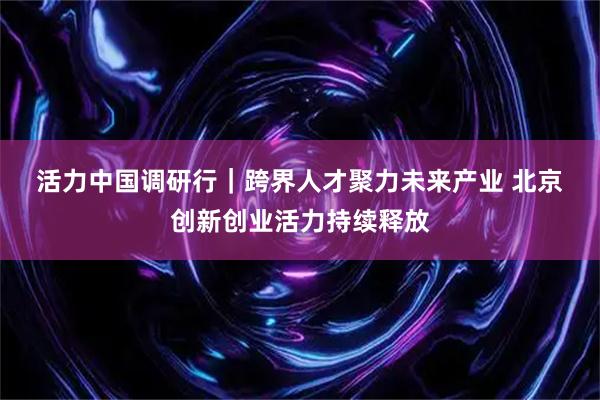 活力中国调研行｜跨界人才聚力未来产业 北京创新创业活力持续释放