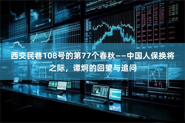 西交民巷108号的第77个春秋——中国人保换将之际，谭炯的回望与追问